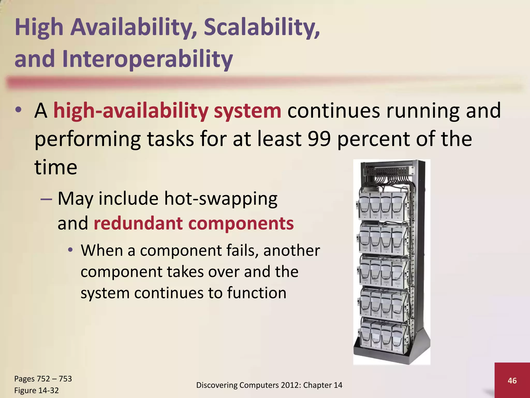 High Availability, Scalability,
and Interoperability
• A high-availability system continues running and
  performing tasks for at least 99 percent of the
  time
      – May include hot-swapping
        and redundant components
             • When a component fails, another
               component takes over and the
               system continues to function



Pages 752 – 753                                                       46
                             Discovering Computers 2012: Chapter 14
Figure 14-32
 