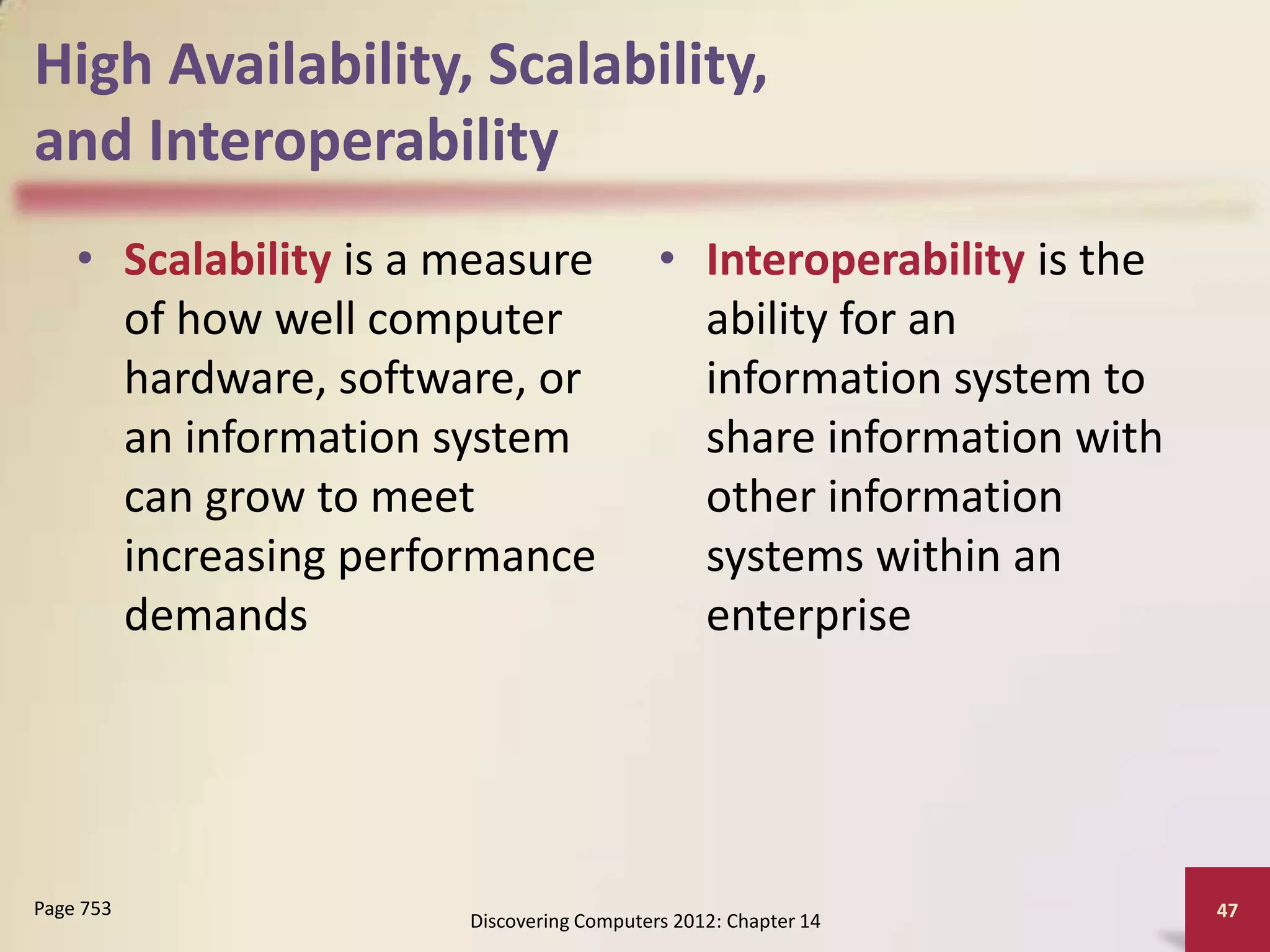 High Availability, Scalability,
and Interoperability
    • Scalability is a measure             • Interoperability is the
      of how well computer                   ability for an
      hardware, software, or                 information system to
      an information system                  share information with
      can grow to meet                       other information
      increasing performance                 systems within an
      demands                                enterprise




Page 753                                                               47
                       Discovering Computers 2012: Chapter 14
 