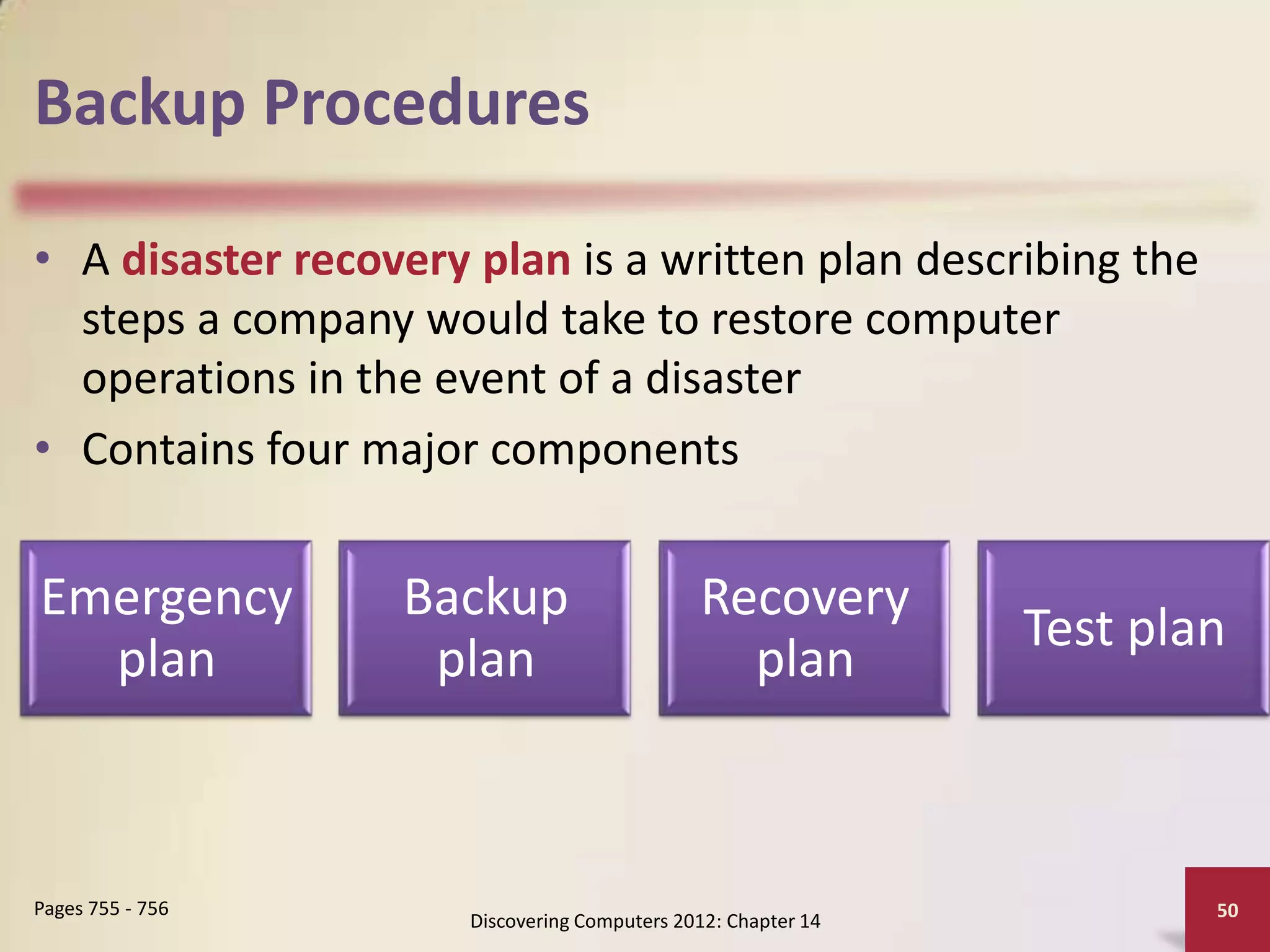 Backup Procedures

• A disaster recovery plan is a written plan describing the
  steps a company would take to restore computer
  operations in the event of a disaster
• Contains four major components


Emergency         Backup                      Recovery
                                                               Test plan
  plan             plan                         plan



Pages 755 - 756                                                        50
                      Discovering Computers 2012: Chapter 14
 