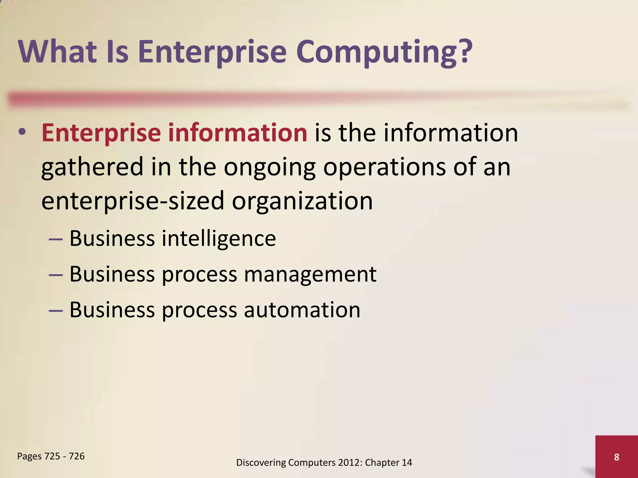What Is Enterprise Computing?

• Enterprise information is the information
  gathered in the ongoing operations of an
  enterprise-sized organization
       – Business intelligence
       – Business process management
       – Business process automation




Pages 725 - 726                                                 8
                       Discovering Computers 2012: Chapter 14
 