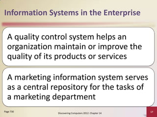 Information Systems in the Enterprise

  A quality control system helps an
  organization maintain or improve the
  quality of its products or services

  A marketing information system serves
  as a central repository for the tasks of
  a marketing department
Page 730                                                 17
                Discovering Computers 2012: Chapter 14
 