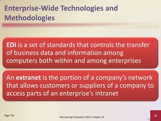 Enterprise-Wide Technologies and
Methodologies


 EDI is a set of standards that controls the transfer
 of business data and information among
 computers both within and among enterprises

 An extranet is the portion of a company’s network
 that allows customers or suppliers of a company to
 access parts of an enterprise’s intranet

Page 742                                                     32
                    Discovering Computers 2012: Chapter 14
 