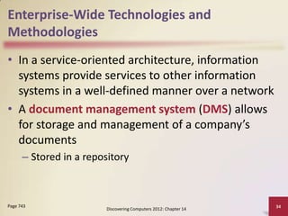 Enterprise-Wide Technologies and
Methodologies
• In a service-oriented architecture, information
  systems provide services to other information
  systems in a well-defined manner over a network
• A document management system (DMS) allows
  for storage and management of a company’s
  documents
      – Stored in a repository



Page 743                                                         34
                        Discovering Computers 2012: Chapter 14
 