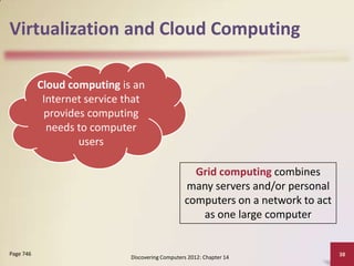 Virtualization and Cloud Computing

           Cloud computing is an
            Internet service that
            provides computing
             needs to computer
                   users

                                                    Grid computing combines
                                                  many servers and/or personal
                                                  computers on a network to act
                                                     as one large computer


Page 746                                                                          38
                              Discovering Computers 2012: Chapter 14
 