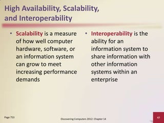 High Availability, Scalability,
and Interoperability
    • Scalability is a measure             • Interoperability is the
      of how well computer                   ability for an
      hardware, software, or                 information system to
      an information system                  share information with
      can grow to meet                       other information
      increasing performance                 systems within an
      demands                                enterprise




Page 753                                                               47
                       Discovering Computers 2012: Chapter 14
 