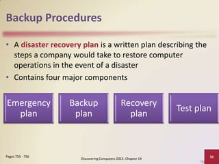 Backup Procedures

• A disaster recovery plan is a written plan describing the
  steps a company would take to restore computer
  operations in the event of a disaster
• Contains four major components


Emergency         Backup                      Recovery
                                                               Test plan
  plan             plan                         plan



Pages 755 - 756                                                        50
                      Discovering Computers 2012: Chapter 14
 