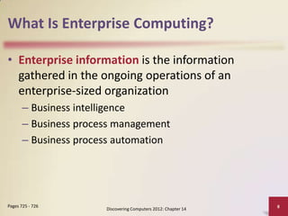 What Is Enterprise Computing?

• Enterprise information is the information
  gathered in the ongoing operations of an
  enterprise-sized organization
       – Business intelligence
       – Business process management
       – Business process automation




Pages 725 - 726                                                 8
                       Discovering Computers 2012: Chapter 14
 