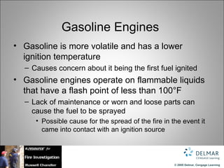 Gasoline Engines
• Gasoline is more volatile and has a lower
  ignition temperature
  – Causes concern about it being the first fuel ignited
• Gasoline engines operate on flammable liquids
  that have a flash point of less than 100°F
  – Lack of maintenance or worn and loose parts can
    cause the fuel to be sprayed
     • Possible cause for the spread of the fire in the event it
       came into contact with an ignition source




                                                     © 2009 Delmar, Cengage Learning
 