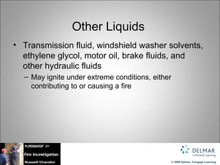 Other Liquids
• Transmission fluid, windshield washer solvents,
  ethylene glycol, motor oil, brake fluids, and
  other hydraulic fluids
  – May ignite under extreme conditions, either
    contributing to or causing a fire




                                                  © 2009 Delmar, Cengage Learning
 