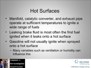 Hot Surfaces
• Manifold, catalytic converter, and exhaust pipe
  operate at sufficient temperatures to ignite a
  wide range of fuels
• Leaking brake fluid is most often the first fuel
  ignited when it leaks onto a hot surface
• Gasoline will not usually ignite when sprayed
  onto a hot surface
  – Many variables such as ventilation or humidity can
    influence this


                                              © 2009 Delmar, Cengage Learning
 