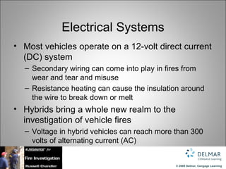 Electrical Systems
• Most vehicles operate on a 12-volt direct current
  (DC) system
  – Secondary wiring can come into play in fires from
    wear and tear and misuse
  – Resistance heating can cause the insulation around
    the wire to break down or melt
• Hybrids bring a whole new realm to the
  investigation of vehicle fires
  – Voltage in hybrid vehicles can reach more than 300
    volts of alternating current (AC)


                                              © 2009 Delmar, Cengage Learning
 