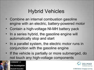 Hybrid Vehicles
• Combine an internal combustion gasoline
  engine with an electric, battery-powered motor
• Contain a high-voltage NI-MH battery pack
• In a series hybrid, the gasoline engine will
  automatically stop and start
• In a parallel system, the electric motor runs in
  conjunction with the gasoline engine
• If the vehicle is partially or more submerged, do
  not touch any high-voltage components

                                          © 2009 Delmar, Cengage Learning
 