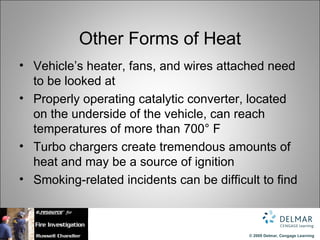 Other Forms of Heat
• Vehicle’s heater, fans, and wires attached need
  to be looked at
• Properly operating catalytic converter, located
  on the underside of the vehicle, can reach
  temperatures of more than 700° F
• Turbo chargers create tremendous amounts of
  heat and may be a source of ignition
• Smoking-related incidents can be difficult to find



                                          © 2009 Delmar, Cengage Learning
 
