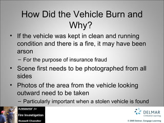 How Did the Vehicle Burn and
               Why?
• If the vehicle was kept in clean and running
  condition and there is a fire, it may have been
  arson
  – For the purpose of insurance fraud
• Scene first needs to be photographed from all
  sides
• Photos of the area from the vehicle looking
  outward need to be taken
  – Particularly important when a stolen vehicle is found


                                                © 2009 Delmar, Cengage Learning
 
