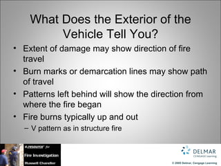 What Does the Exterior of the
         Vehicle Tell You?
• Extent of damage may show direction of fire
  travel
• Burn marks or demarcation lines may show path
  of travel
• Patterns left behind will show the direction from
  where the fire began
• Fire burns typically up and out
  – V pattern as in structure fire



                                         © 2009 Delmar, Cengage Learning
 