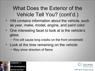 What Does the Exterior of the
     Vehicle Tell You? (cont’d.)
• VIN contains information about the vehicle, such
  as year, make, model, engine, and paint color
• One interesting facet to look at is the vehicle’s
  glass
  – Fire will cause long cracks on the front windshield
• Look at the tires remaining on the vehicle
  – May show direction of flame




                                                © 2009 Delmar, Cengage Learning
 