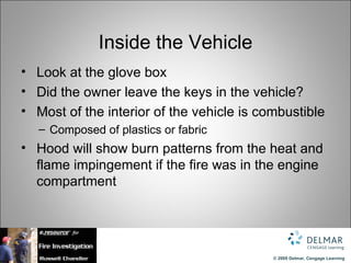 Inside the Vehicle
• Look at the glove box
• Did the owner leave the keys in the vehicle?
• Most of the interior of the vehicle is combustible
   – Composed of plastics or fabric
• Hood will show burn patterns from the heat and
  flame impingement if the fire was in the engine
  compartment




                                           © 2009 Delmar, Cengage Learning
 