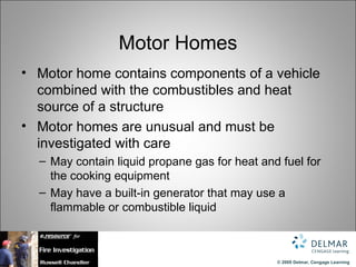 Motor Homes
• Motor home contains components of a vehicle
  combined with the combustibles and heat
  source of a structure
• Motor homes are unusual and must be
  investigated with care
  – May contain liquid propane gas for heat and fuel for
    the cooking equipment
  – May have a built-in generator that may use a
    flammable or combustible liquid



                                               © 2009 Delmar, Cengage Learning
 