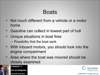 Boats
• Not much different from a vehicle or a motor
  home
• Gasoline can collect in lowest part of hull
• Unique situations in boat fires
  – Possibility that the boat sank
• With inboard motors, you should look into the
  engine compartment
• Area where the boat was moored should be
  closely examined

                                         © 2009 Delmar, Cengage Learning
 