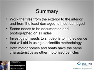Summary
• Work the fires from the exterior to the interior
  and from the least damaged to most damaged
• Scene needs to be documented and
  photographed on all sides
• Investigator needs to sift debris to find evidence
  that will aid in using a scientific methodology
• Both motor homes and boats have the same
  characteristics as other motorized vehicles



                                           © 2009 Delmar, Cengage Learning
 