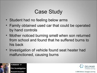 Case Study
• Student had no feeling below arms
• Family obtained used car that could be operated
  by hand controls
• Mother noticed burning smell when son returned
  from school and found that he suffered burns to
  his back
• Investigation of vehicle found seat heater had
  malfunctioned, causing burns



                                        © 2009 Delmar, Cengage Learning
 