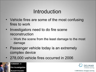 Introduction
• Vehicle fires are some of the most confusing
  fires to work
• Investigators need to do fire scene
  reconstruction
  – Work the scene from the least damage to the most
    damage
• Passenger vehicle today is an extremely
  complex device
• 278,000 vehicle fires occurred in 2006


                                            © 2009 Delmar, Cengage Learning
 