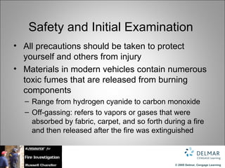 Safety and Initial Examination
• All precautions should be taken to protect
  yourself and others from injury
• Materials in modern vehicles contain numerous
  toxic fumes that are released from burning
  components
  – Range from hydrogen cyanide to carbon monoxide
  – Off-gassing: refers to vapors or gases that were
    absorbed by fabric, carpet, and so forth during a fire
    and then released after the fire was extinguished



                                                © 2009 Delmar, Cengage Learning
 