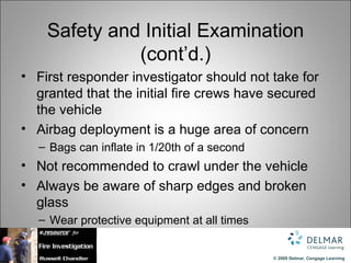 Safety and Initial Examination
              (cont’d.)
• First responder investigator should not take for
  granted that the initial fire crews have secured
  the vehicle
• Airbag deployment is a huge area of concern
  – Bags can inflate in 1/20th of a second
• Not recommended to crawl under the vehicle
• Always be aware of sharp edges and broken
  glass
  – Wear protective equipment at all times


                                             © 2009 Delmar, Cengage Learning
 