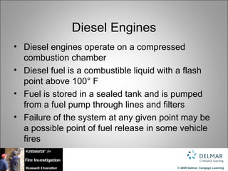 Diesel Engines
• Diesel engines operate on a compressed
  combustion chamber
• Diesel fuel is a combustible liquid with a flash
  point above 100° F
• Fuel is stored in a sealed tank and is pumped
  from a fuel pump through lines and filters
• Failure of the system at any given point may be
  a possible point of fuel release in some vehicle
  fires


                                         © 2009 Delmar, Cengage Learning
 