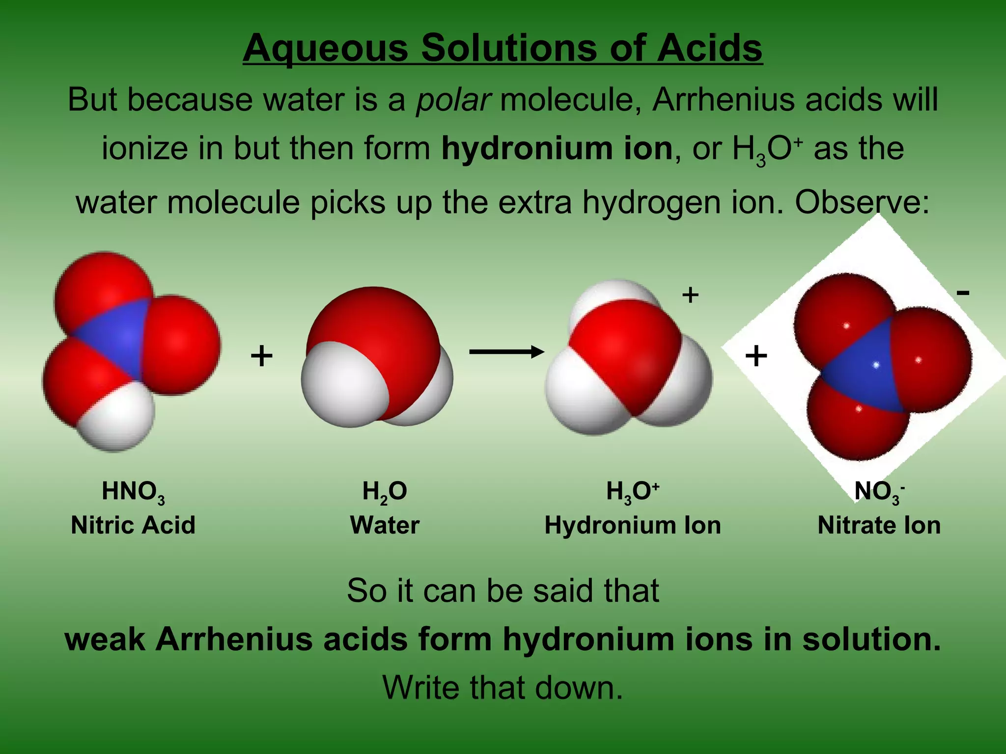 Aqueous Solutions of Acids
But because water is a polar molecule, Arrhenius acids will
  ionize in but then form hydronium ion, or H3O+ as the
water molecule picks up the extra hydrogen ion. Observe:

                                         +                        -
              +                                 +

   HNO3             H2O             H3O+               NO3-
Nitric Acid        Water        Hydronium Ion       Nitrate Ion

                So it can be said that
weak Arrhenius acids form hydronium ions in solution.
                   Write that down.
 