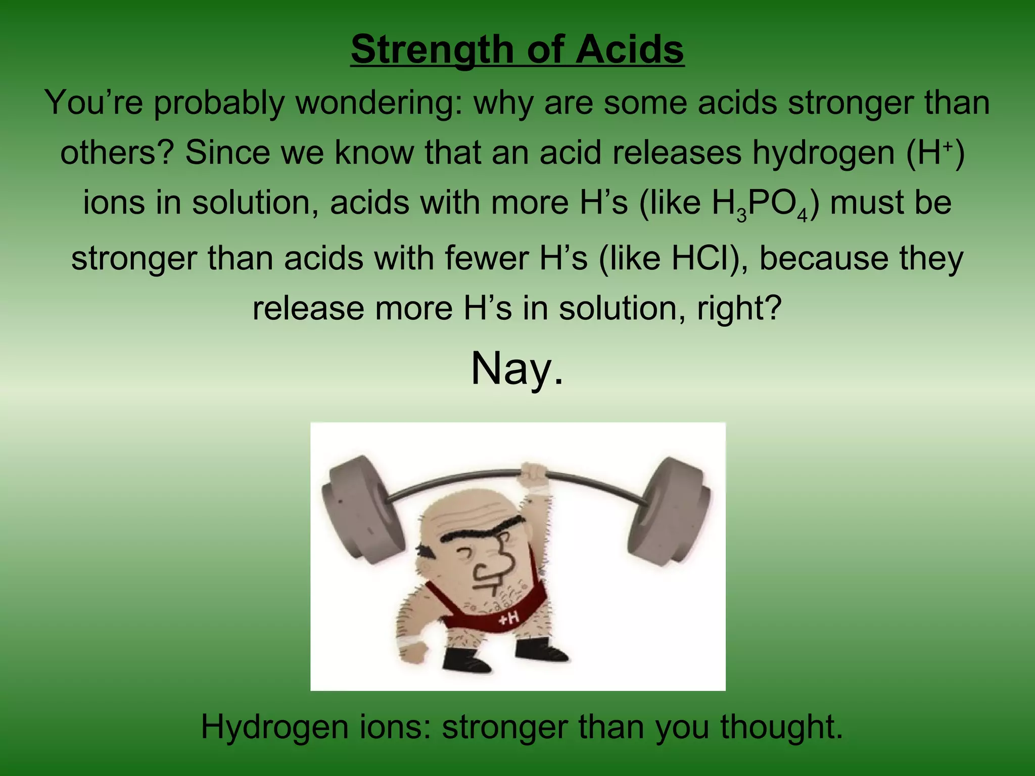 Strength of Acids
You’re probably wondering: why are some acids stronger than
 others? Since we know that an acid releases hydrogen (H+)
  ions in solution, acids with more H’s (like H3PO4) must be
 stronger than acids with fewer H’s (like HCl), because they
             release more H’s in solution, right?
                           Nay.




         Hydrogen ions: stronger than you thought.
 