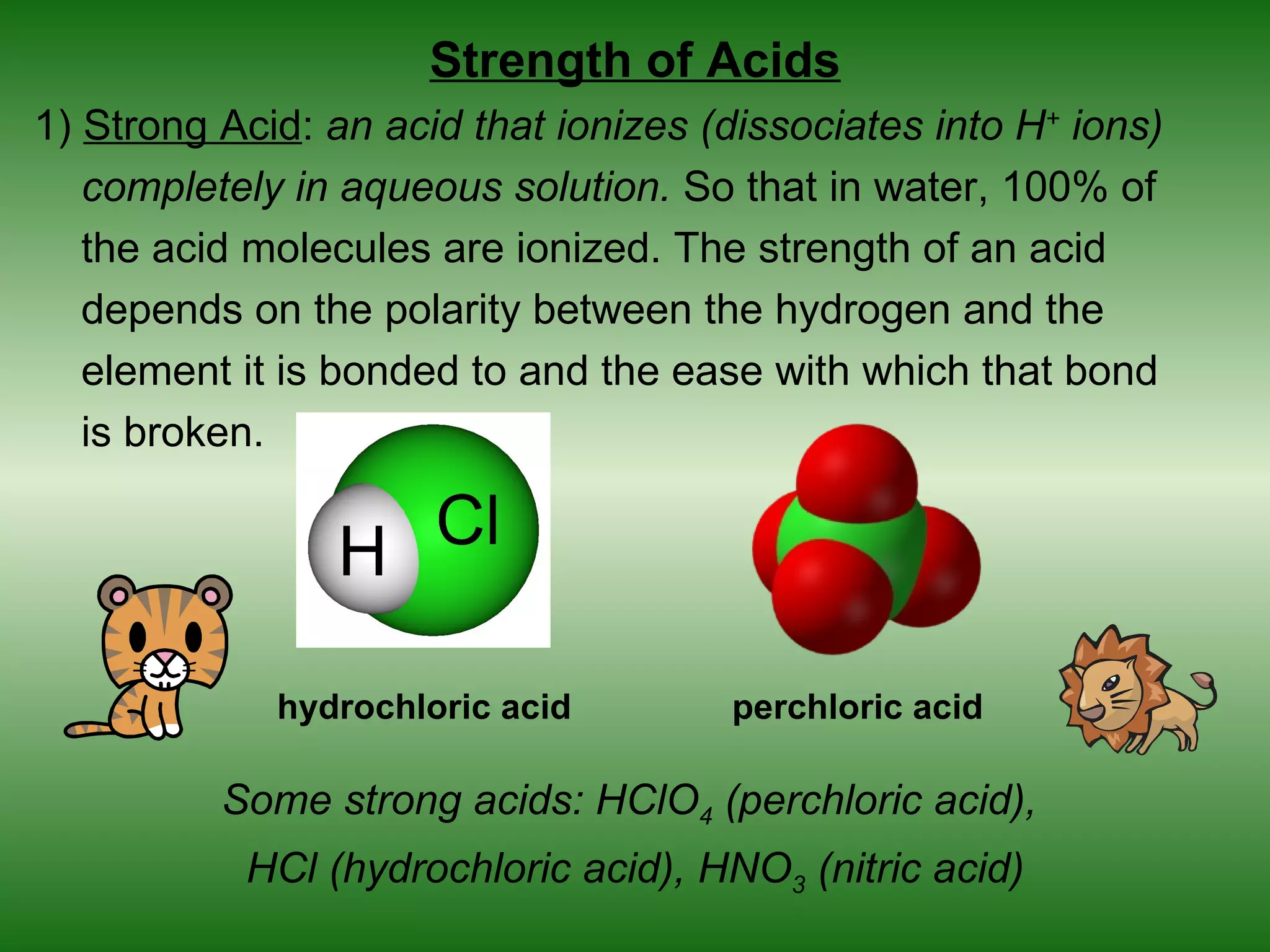 Strength of Acids
1) Strong Acid: an acid that ionizes (dissociates into H+ ions)
   completely in aqueous solution. So that in water, 100% of
   the acid molecules are ionized. The strength of an acid
   depends on the polarity between the hydrogen and the
   element it is bonded to and the ease with which that bond
   is broken.




             hydrochloric acid        perchloric acid

          Some strong acids: HClO4 (perchloric acid),
           HCl (hydrochloric acid), HNO3 (nitric acid)
 