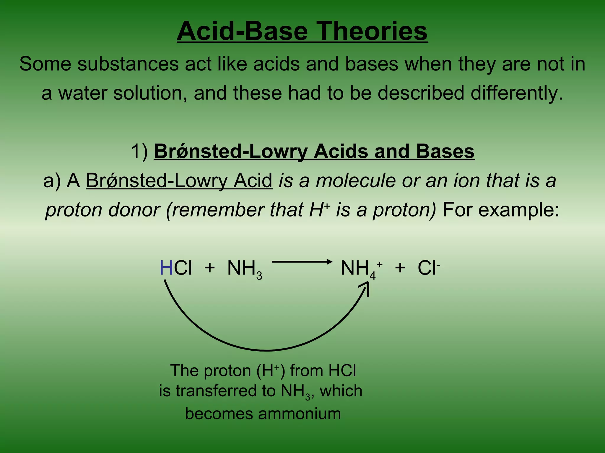 Acid-Base Theories
Some substances act like acids and bases when they are not in
  a water solution, and these had to be described differently.

           1) Brǿnsted-Lowry Acids and Bases
  a) A Brǿnsted-Lowry Acid is a molecule or an ion that is a
  proton donor (remember that H+ is a proton) For example:

               HCl + NH3               NH4+ + Cl-




                 The proton (H+) from HCl
               is transferred to NH3, which
                    becomes ammonium
 