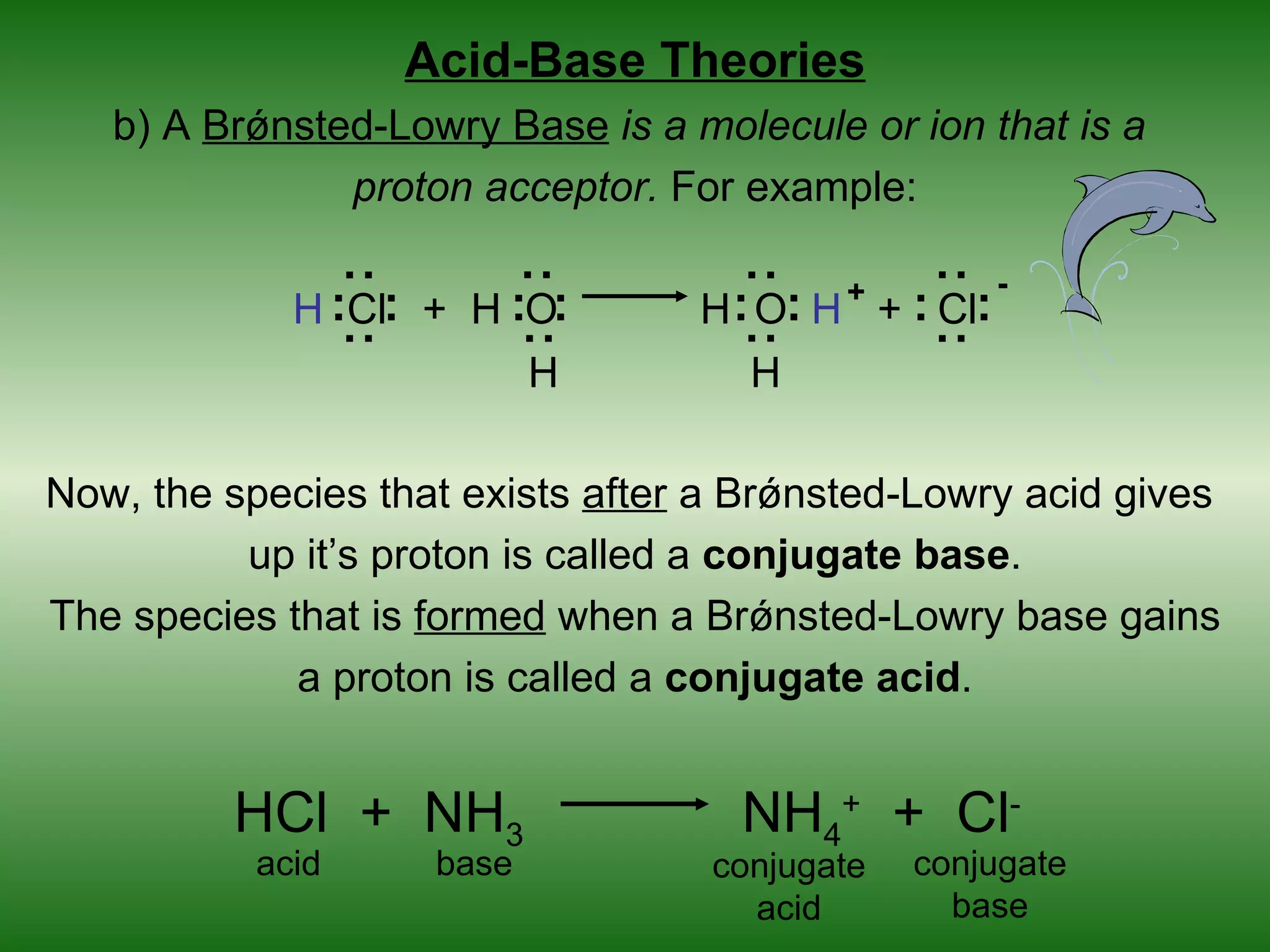 Acid-Base Theories
   b) A Brǿnsted-Lowry Base is a molecule or ion that is a
               proton acceptor. For example:

                                                         -




                                : :




                                                  : :
                  : :




                                        : :
                                              +
             H :Cl: + H :O:           H : O: H + : Cl:
                                H       H

Now, the species that exists after a Brǿnsted-Lowry acid gives
          up it’s proton is called a conjugate base.
The species that is formed when a Brǿnsted-Lowry base gains
             a proton is called a conjugate acid.


         HCl + NH3                      NH4+ + Cl-
           acid          base         conjugate   conjugate
                                        acid        base
 