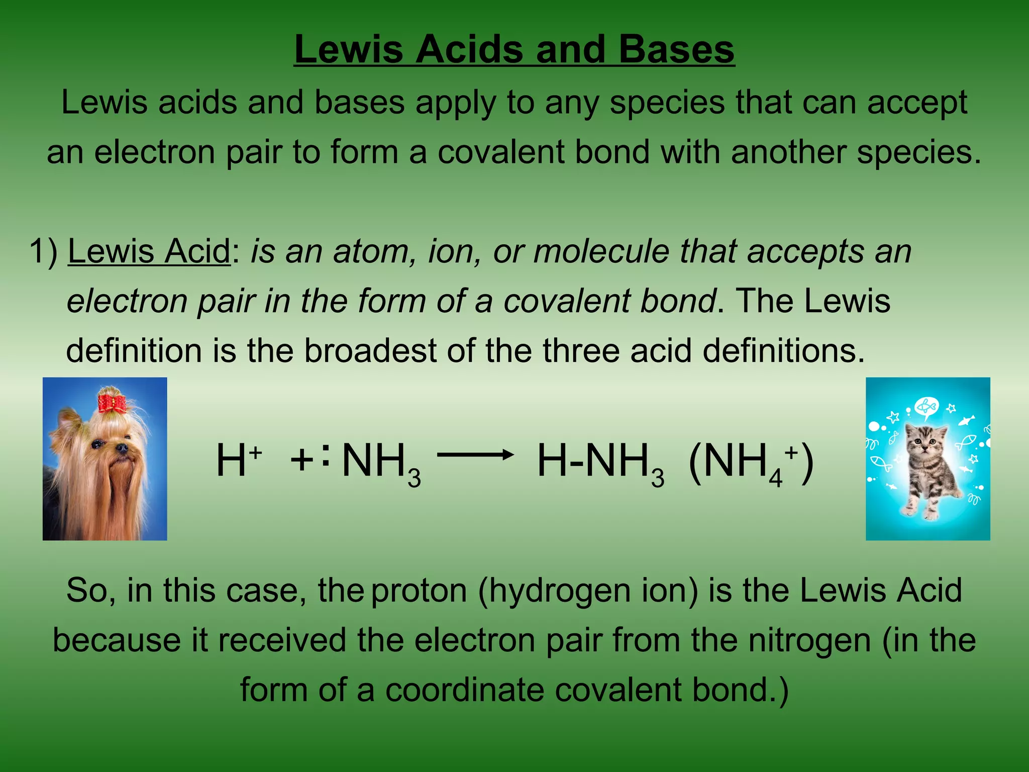 Lewis Acids and Bases
  Lewis acids and bases apply to any species that can accept
 an electron pair to form a covalent bond with another species.

1) Lewis Acid: is an atom, ion, or molecule that accepts an
   electron pair in the form of a covalent bond. The Lewis
   definition is the broadest of the three acid definitions.


            H+ + : NH3            H-NH3 (NH4+)

  So, in this case, the proton (hydrogen ion) is the Lewis Acid
 because it received the electron pair from the nitrogen (in the
               form of a coordinate covalent bond.)
 