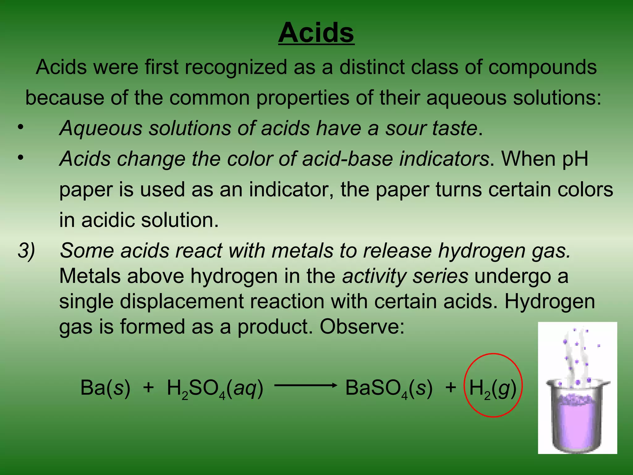 Acids
   Acids were first recognized as a distinct class of compounds
  because of the common properties of their aqueous solutions:
•    Aqueous solutions of acids have a sour taste.
•    Acids change the color of acid-base indicators. When pH
     paper is used as an indicator, the paper turns certain colors
     in acidic solution.
3) Some acids react with metals to release hydrogen gas.
     Metals above hydrogen in the activity series undergo a
     single displacement reaction with certain acids. Hydrogen
     gas is formed as a product. Observe:

      Ba(s) + H2SO4(aq)             BaSO4(s) + H2(g)
 