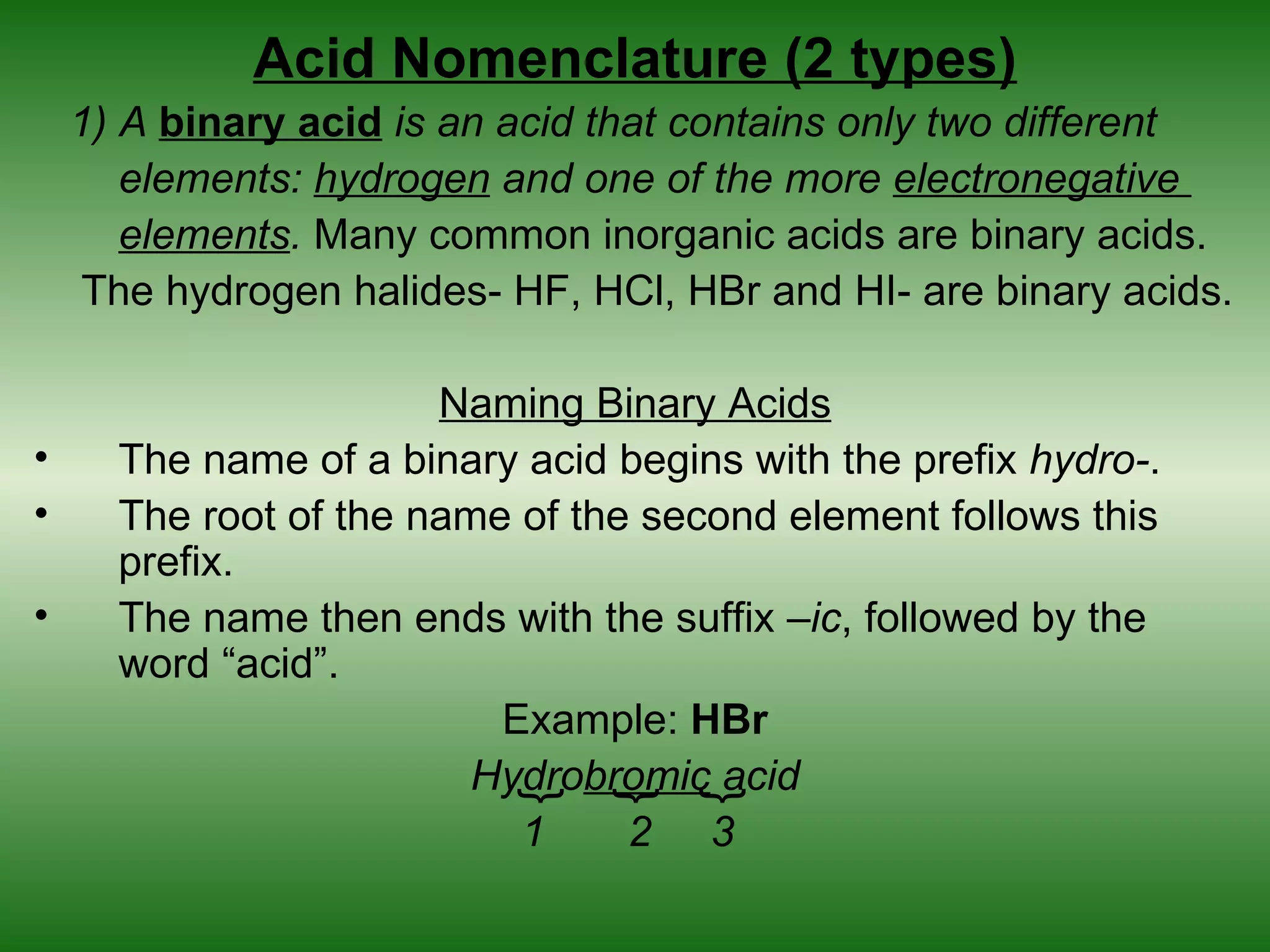 Acid Nomenclature (2 types)
    1) A binary acid is an acid that contains only two different
       elements: hydrogen and one of the more electronegative
       elements. Many common inorganic acids are binary acids.
     The hydrogen halides- HF, HCl, HBr and HI- are binary acids.

                       Naming Binary Acids
•     The name of a binary acid begins with the prefix hydro-.
•     The root of the name of the second element follows this
      prefix.
•     The name then ends with the suffix –ic, followed by the
      word “acid”.
                          Example: HBr
                         Hydrobromic acid
                           {
                                {
                                    {

                           1     2 3
 