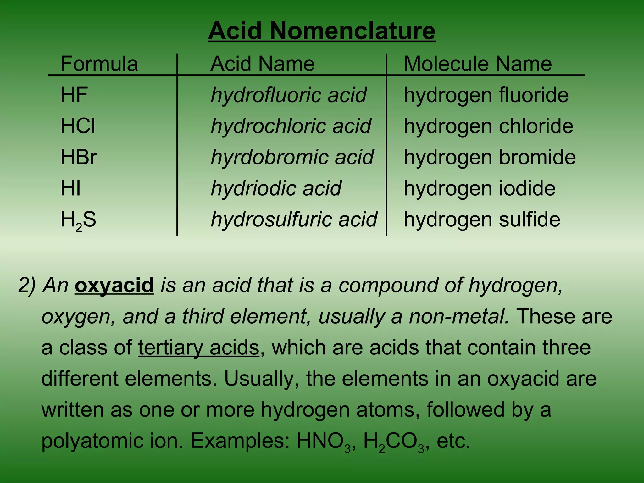 Acid Nomenclature
    Formula         Acid Name            Molecule Name
    HF              hydrofluoric acid    hydrogen fluoride
    HCl             hydrochloric acid    hydrogen chloride
    HBr             hyrdobromic acid     hydrogen bromide
    HI              hydriodic acid       hydrogen iodide
    H2S             hydrosulfuric acid   hydrogen sulfide


2) An oxyacid is an acid that is a compound of hydrogen,
   oxygen, and a third element, usually a non-metal. These are
   a class of tertiary acids, which are acids that contain three
   different elements. Usually, the elements in an oxyacid are
   written as one or more hydrogen atoms, followed by a
   polyatomic ion. Examples: HNO3, H2CO3, etc.
 