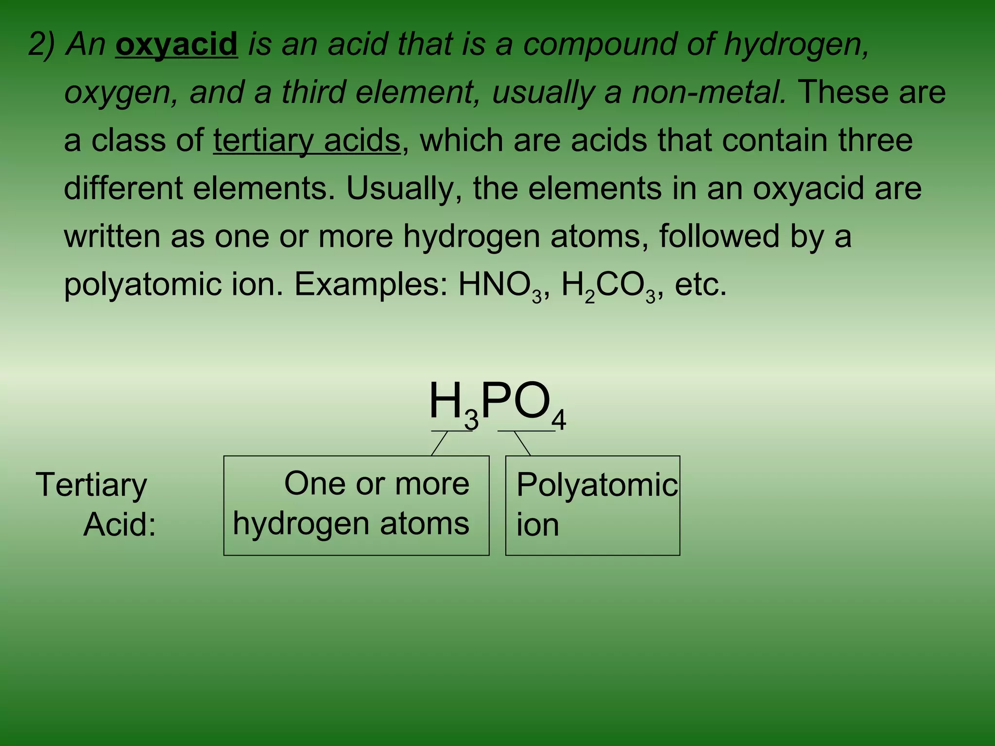 2) An oxyacid is an acid that is a compound of hydrogen,
   oxygen, and a third element, usually a non-metal. These are
   a class of tertiary acids, which are acids that contain three
   different elements. Usually, the elements in an oxyacid are
   written as one or more hydrogen atoms, followed by a
   polyatomic ion. Examples: HNO3, H2CO3, etc.


                           H3PO4
Tertiary         One or more      Polyatomic
   Acid:      hydrogen atoms      ion
 