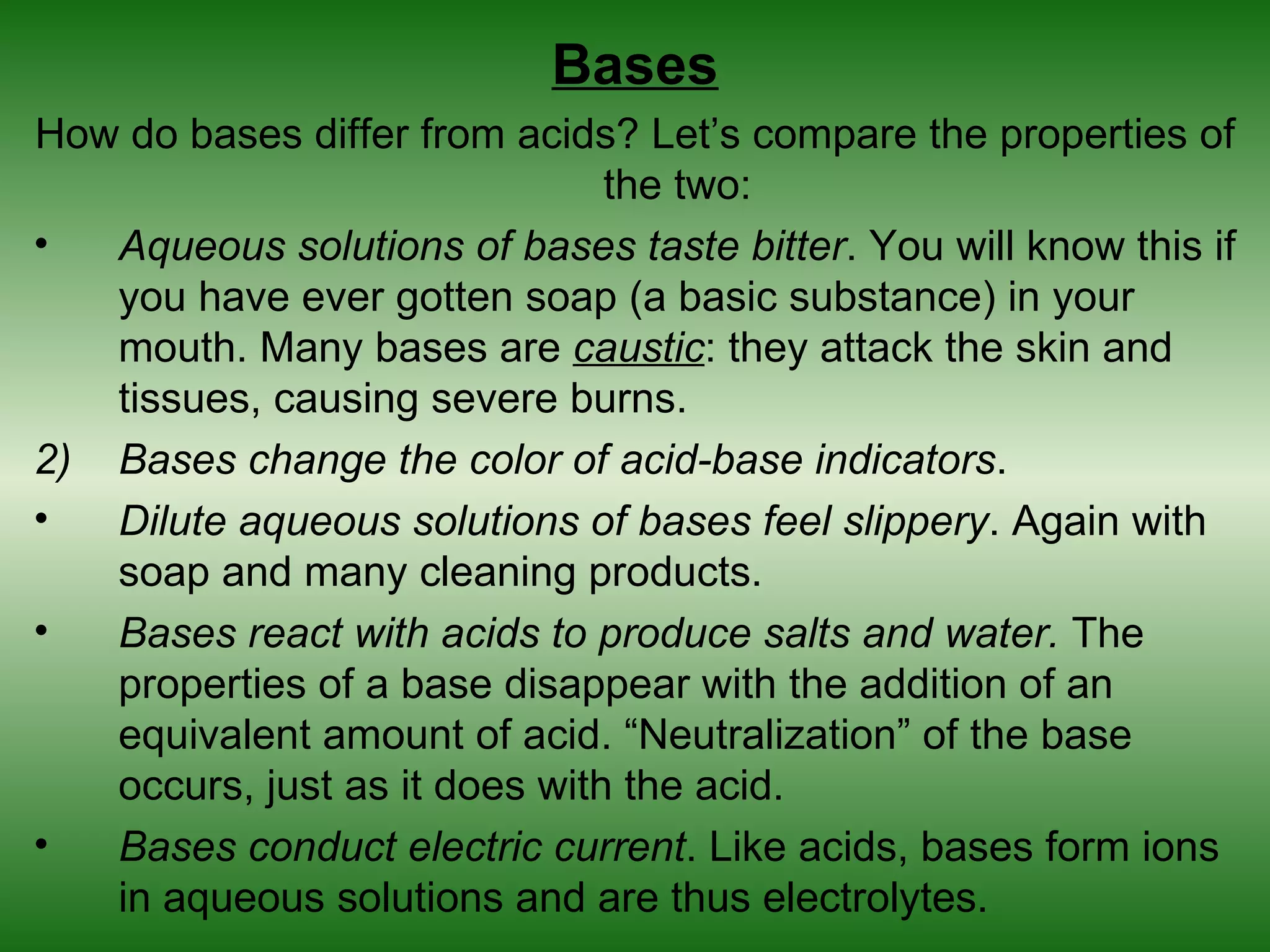 Bases
How do bases differ from acids? Let’s compare the properties of
                               the two:
•  Aqueous solutions of bases taste bitter. You will know this if
   you have ever gotten soap (a basic substance) in your
   mouth. Many bases are caustic: they attack the skin and
   tissues, causing severe burns.
2) Bases change the color of acid-base indicators.
•  Dilute aqueous solutions of bases feel slippery. Again with
   soap and many cleaning products.
•  Bases react with acids to produce salts and water. The
   properties of a base disappear with the addition of an
   equivalent amount of acid. “Neutralization” of the base
   occurs, just as it does with the acid.
•  Bases conduct electric current. Like acids, bases form ions
   in aqueous solutions and are thus electrolytes.
 