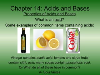 Chapter 14: Acids and Bases
        Properties of Acids and Bases
              What is an acid?
Some examples of common items containing acids:




  Vinegar contains acetic acid; lemons and citrus fruits
 contain citric acid; many sodas contain phosphoric acid.
        Q- What do all of these have in common?
                       A- Sour tastes
 