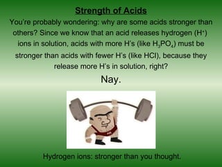 Strength of Acids
You’re probably wondering: why are some acids stronger than
 others? Since we know that an acid releases hydrogen (H+)
  ions in solution, acids with more H’s (like H3PO4) must be
 stronger than acids with fewer H’s (like HCl), because they
             release more H’s in solution, right?
                           Nay.




         Hydrogen ions: stronger than you thought.
 