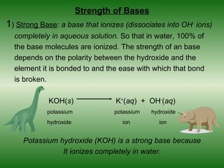 Strength of Bases
1) Strong Base: a base that ionizes (dissociates into OH- ions)
  completely in aqueous solution. So that in water, 100% of
  the base molecules are ionized. The strength of an base
  depends on the polarity between the hydroxide and the
  element it is bonded to and the ease with which that bond
  is broken.

             KOH(s)              K+(aq) + OH-(aq)
            potassium            potassium   hydroxide
            hydroxide              ion         ion


     Potassium hydroxide (KOH) is a strong base because
                It ionizes completely in water.
 