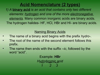 Acid Nomenclature (2 types)
    1) A binary acid is an acid that contains only two different
       elements: hydrogen and one of the more electronegative
       elements. Many common inorganic acids are binary acids.
     The hydrogen halides- HF, HCl, HBr and HI- are binary acids.

                       Naming Binary Acids
•     The name of a binary acid begins with the prefix hydro-.
•     The root of the name of the second element follows this
      prefix.
•     The name then ends with the suffix –ic, followed by the
      word “acid”.
                          Example: HBr
                         Hydrobromic acid
                           {
                                {
                                    {

                           1     2 3
 