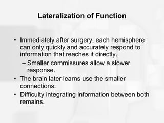 Lateralization of Function Immediately after surgery, each hemisphere can only quickly and accurately respond to information that reaches it directly.  Smaller commissures allow a slower response. The brain later learns use the smaller connections: Difficulty integrating information between both remains. 