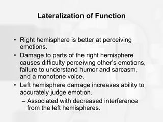 Lateralization of Function Right hemisphere is better at perceiving emotions. Damage to parts of the right hemisphere causes difficulty perceiving other’s emotions, failure to understand humor and sarcasm, and a monotone voice. Left hemisphere damage increases ability to accurately judge emotion. Associated with decreased interference from the left hemispheres. 