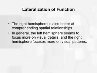 Lateralization of Function The right hemisphere is also better at comprehending spatial relationships. In general, the left hemisphere seems to focus more on visual details, and the right hemisphere focuses more on visual patterns. 