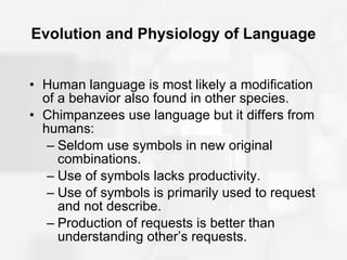 Evolution and Physiology of Language Human language is most likely a modification of a behavior also found in other species. Chimpanzees use language but it differs from humans: Seldom use symbols in new original combinations. Use of symbols lacks productivity. Use of symbols is primarily used to request and not describe. Production of requests is better than understanding other’s requests. 