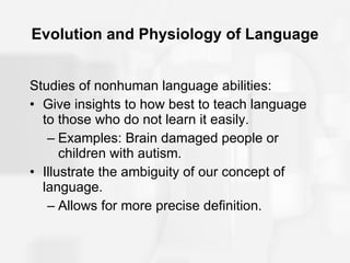 Evolution and Physiology of Language Studies of nonhuman language abilities: Give insights to how best to teach language to those who do not learn it easily. Examples: Brain damaged people or children with autism. Illustrate the ambiguity of our concept of language. Allows for more precise definition. 
