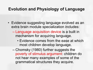 Evolution and Physiology of Language Evidence suggesting language evolved as an extra brain module specialization includes: Language acquisition device  is a built in mechanism for acquiring language. Evidence comes from the ease at which most children develop language. Chomsky (1980) further suggests the  poverty of stimulus argument : children do not hear many examples of some of the grammatical structures they acquire. 
